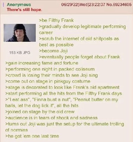 Anonymous 06/29/22(Wed)23:22:07 No.69234605 There's still hope. >be Filthy Frank у >gradually develop legitimate performing >scrub the internet of old shitposts as best as possible 453 JPG >become Joj