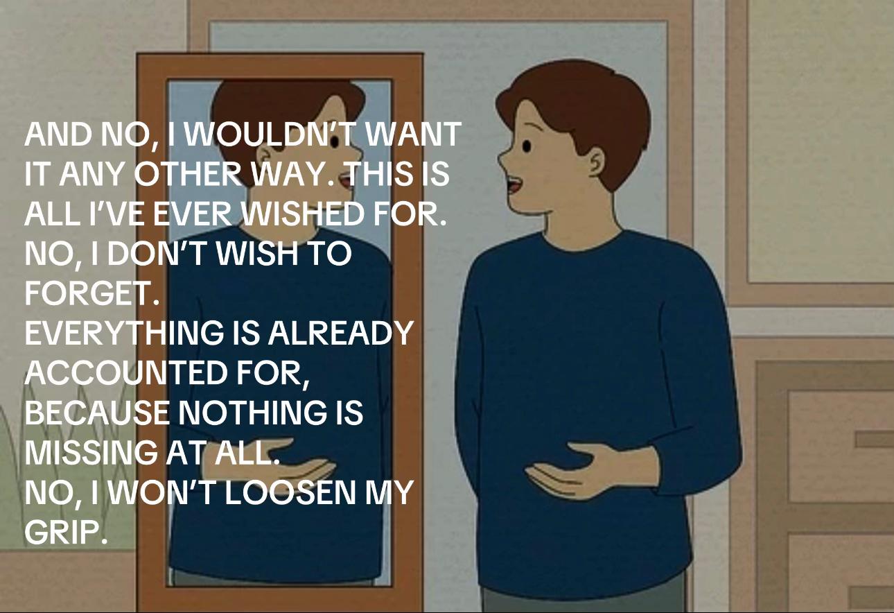 AND WOULDN'T WANT IT ANY OTHER WAY. ALL I'VE EVER WISHED FOR. NO, DON'T WISH TO FORGET. EVERYTHING IS ALREADY ACCOUNTED FOR, BECAUSE NOTHING IS MISSING AT ALL. NO, WON'T LOOSEN MY GRIP.