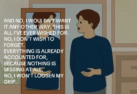 AND WOULDN'T WANT IT ANY OTHER WAY. ALL I'VE EVER WISHED FOR. NO, DON'T WISH TO FORGET. EVERYTHING IS ALREADY ACCOUNTED FOR, BECAUSE NOTHING IS MISSING AT ALL. NO, WON'T LOOSEN MY GRIP.