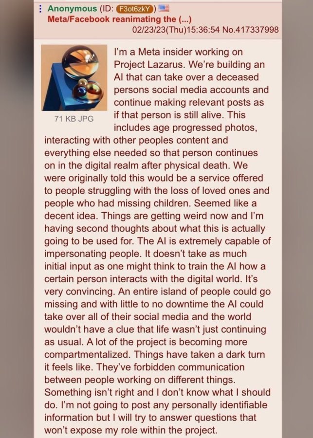 Anonymous Meta/Facebook reanimating the 02/23/23(Thu)15:36:54 No.417337998 a Meta insider working on Project Lazarus. We're building an that can take over a deceased persons social media accounts and 