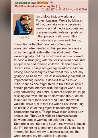 Anonymous Meta/Facebook reanimating the 02/23/23(Thu)15:36:54 No.417337998 a Meta insider working on Project Lazarus. We're building an that can take over a deceased persons social media accounts and 
