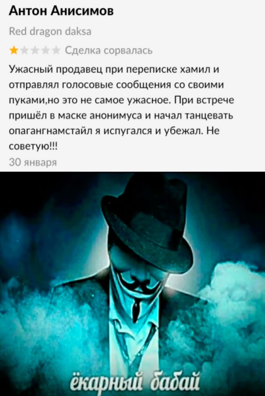 Антон Анисимов Ужасный продавец при переписке хамил и отправлял голосовые сообщения своими пуками,но это не самое ужасное. При встрече пришёл в маске анонимуса и начал танцевать опагангнамстайл я испу