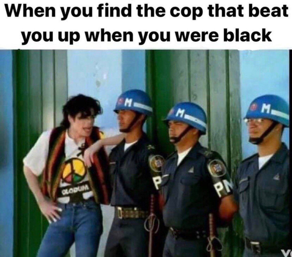 When you find the cop that beat you up when you were black A