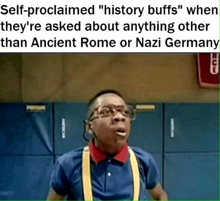 Self-prociaimed “history buffs" when they're asked about anything other than Ancient Rome or Nazi Germany у