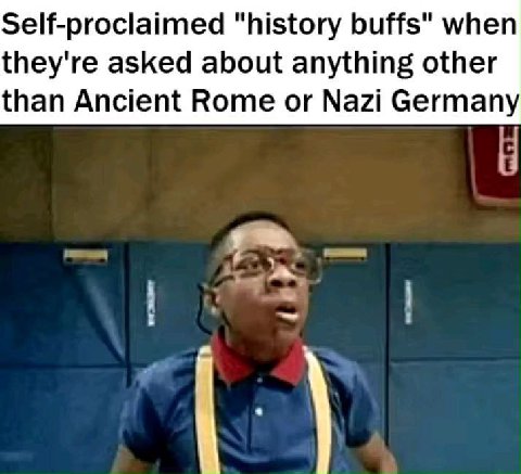 Self-prociaimed “history buffs" when they're asked about anything other than Ancient Rome or Nazi Germany у
