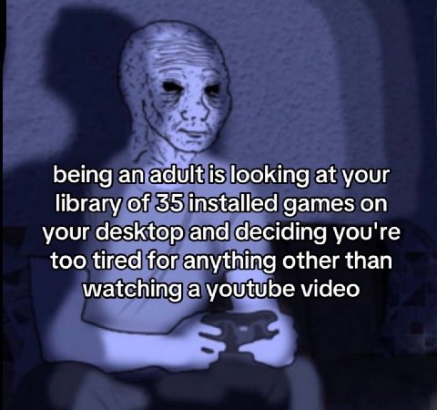 being an adult is looking at your library of 35 installed games on your desktop and deciding you're too tired for anything other than watching a youtube video