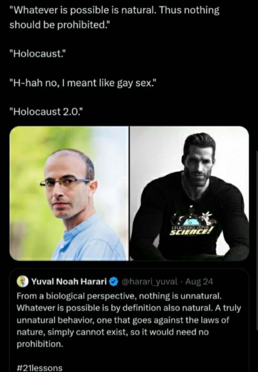 "Whatever is possible is natural. Thus nothing should be prohibited." "Holocaust." "H-hah no, meant like gay sex." "Holocaust 2.0." О Yuval Noah Harari From a biological perspective, nothing is unnatu