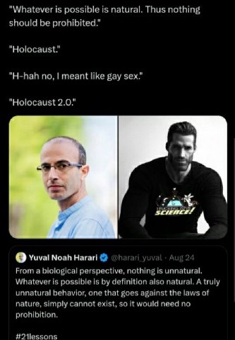 "Whatever is possible is natural. Thus nothing should be prohibited." "Holocaust." "H-hah no, meant like gay sex." "Holocaust 2.0." О Yuval Noah Harari From a biological perspective, nothing is unnatu