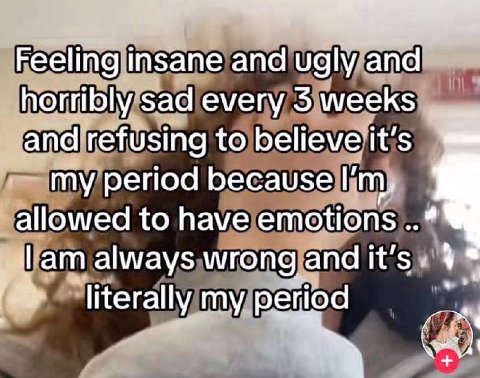 Feeling insane and ugly and horribly sad every 5 weeks and refusing to believe it's my period because allowed to have emotions always wrong and it’s literally my period