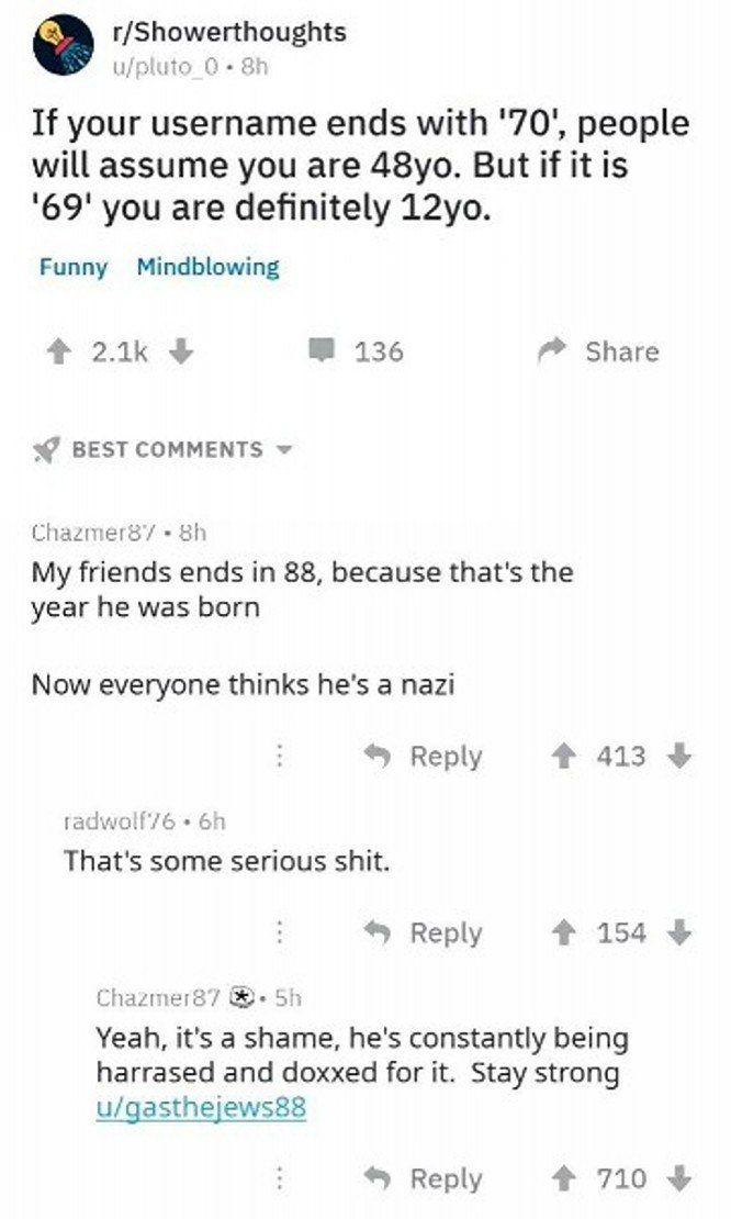 r/Showerthoughts u/pluto If your username ends with '70', people will assume you are But if it is '69' you are definitely Funny Mindblowing 136 Share BEST COMMENTS My friends ends in 88, because that'