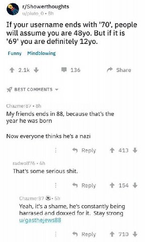 r/Showerthoughts u/pluto If your username ends with '70', people will assume you are But if it is '69' you are definitely Funny Mindblowing 136 Share BEST COMMENTS My friends ends in 88, because that'