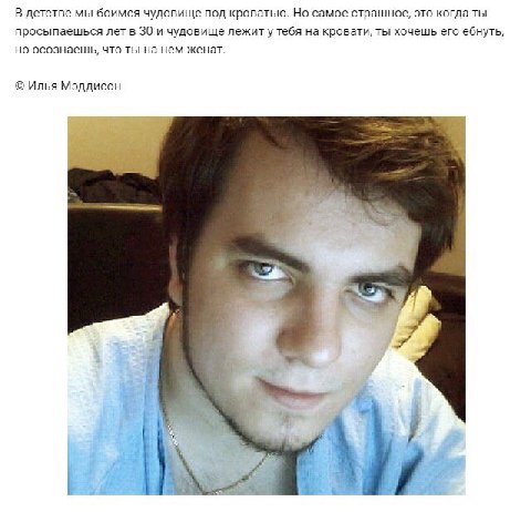 В детстве мы боимся чудовище под кроватью. Но самое страшное, это когда ты просыпаешься лет в 30 и чудовище лежиту тебя на кровати, ты хочешь его ебнуть, но осознаешь, что ты на нем женат. Илья Мэддис