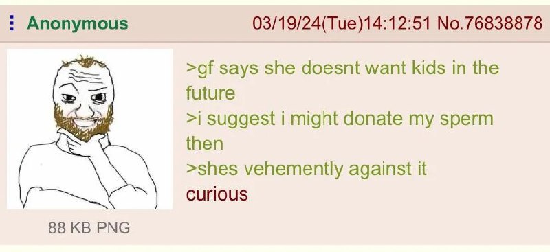 Anonymous 03/19/24(Tue)14:12:51 No.76838878 says she doesnt want kids in the future >i suggest i might donate my sperm then >shes vehemently against it Curious 88 PNG