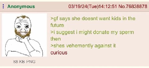 Anonymous 03/19/24(Tue)14:12:51 No.76838878 says she doesnt want kids in the future >i suggest i might donate my sperm then >shes vehemently against it Curious 88 PNG