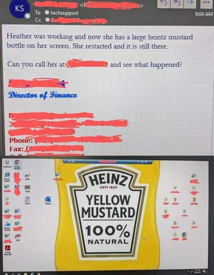 To techsupport 9:04 Heather was working and now she has a large heintz mustard bottle on her screen. She restarted and it is still there. Can you call her and sce what happened? Fax: 2 a> WEINZ YELLOW