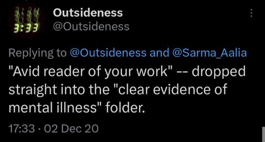 Outsideness Replying to @Outsideness and @Sarma "Avid reader of your work" dropped straight into the "clear evidence of mental illness" folder. 17:33 02 Dec 20