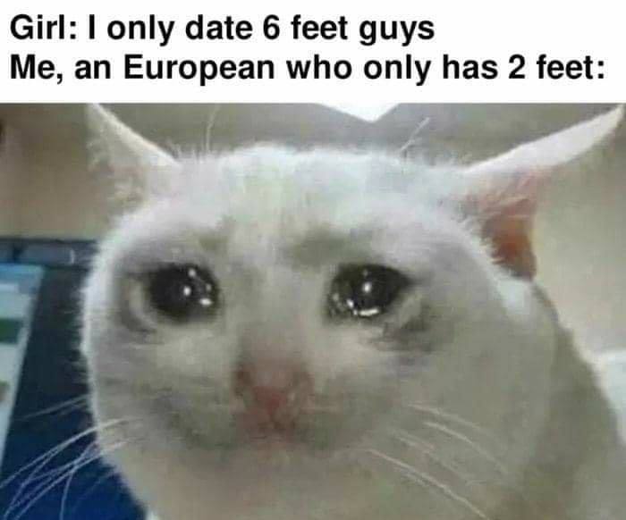 Girl: only date 6 feet guys Me, an European who only has 2 feet:
