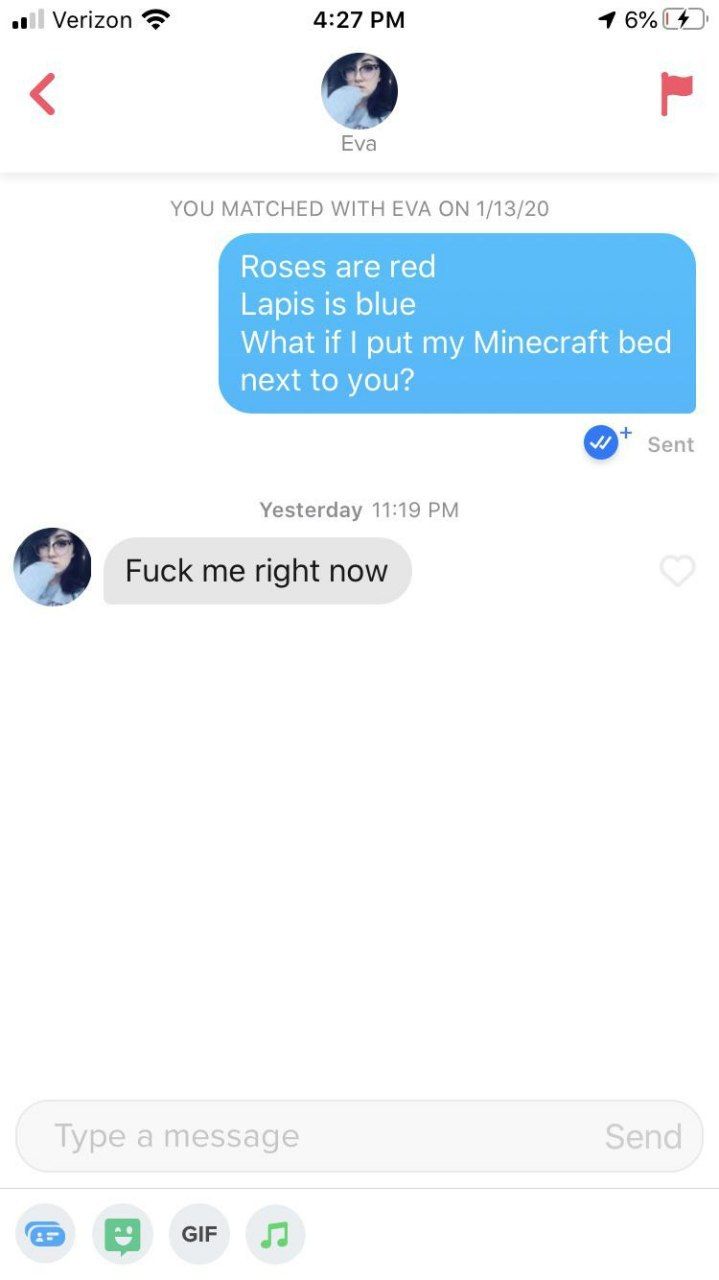 a) Verizon 4:27 9 Eva YOU MATCHED WITH EVA ON 1/13/20 Roses are red Lapis is blue What if put my Minecraft bed next to you? Sent Yesterday 11:19 Fuck right now Type a message Send