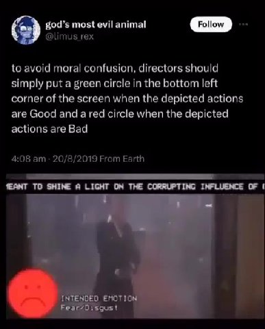 to avoid moral confusion, directors should simply put a green circle in the bottom left corner of the screen when the depicted actions are Good and a red circle when the depicted INTENDED EMOTION” [©]