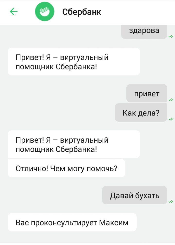 Сбербанк здарова Привет! Я виртуальный помощник Сбербанка! привет Как дела? Привет! Я виртуальный помощник Сбербанка! Отлично! Чем могу помочь? Давай бухать Вас проконсультирует Максим