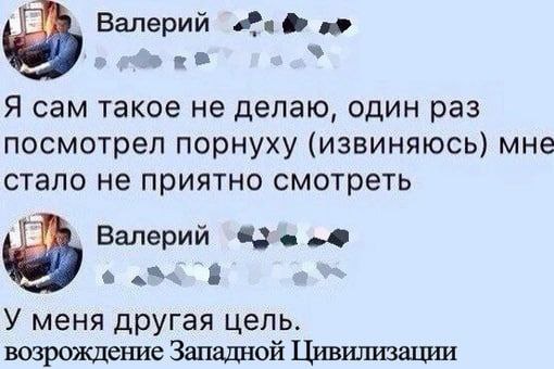 Валерий Я сам такое He делаю, один раз посмотрел порнуху (извиняюсь) мне стало не приятно смотреть Валерий У меня другая цель. возрождение Западной Цивилизации