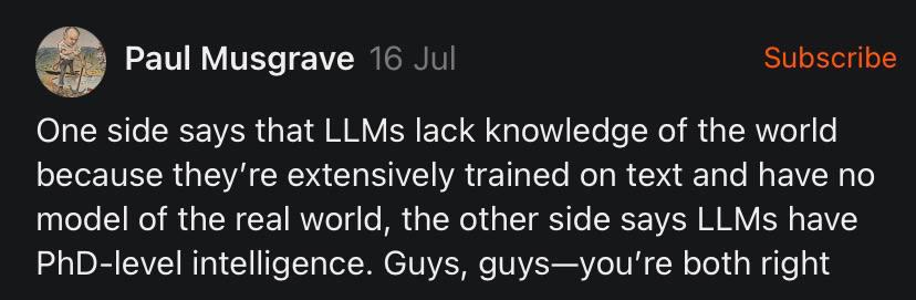 Paul Musgrave 16 Subscribe One side says that LLMs lack knowledge of the world because extensively trained on text and have no model of the real world, the other side says LLMs have PhD-level intellig
