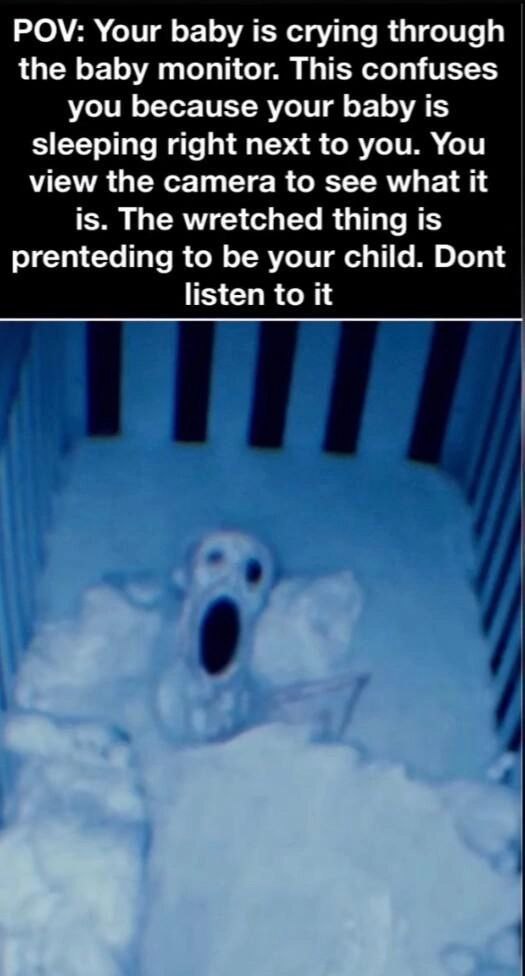 POV: Your baby is crying through the baby monitor. This confuses you because your baby is sleeping right next to you. You view the camera to see what it is. The wretched thing is prenteding to be your