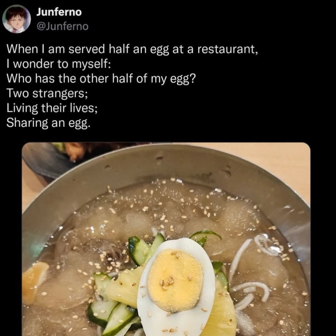 Junferno @Junferno When served half an egg at a restaurant, wonder to myself: Who has the other half of my egg? Two strangers; Living their lives; Sharing an egg.