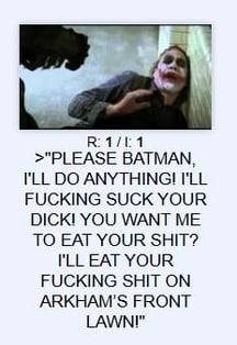 1 >"PLEASE BATMAN, ANYTHING! I'LL FUCKING SUCK YOUR DICK! YOU WANT ME TO EAT YOUR SHIT? EAT YOUR FUCKING SHIT ON ARKHAM'S FRONT