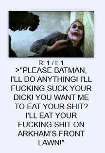 1 >"PLEASE BATMAN, ANYTHING! I'LL FUCKING SUCK YOUR DICK! YOU WANT ME TO EAT YOUR SHIT? EAT YOUR FUCKING SHIT ON ARKHAM'S FRONT