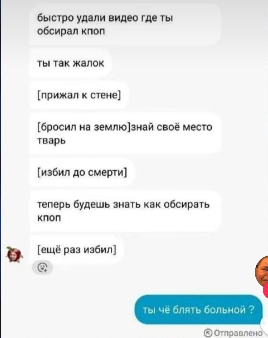 быстро удали видео где ты обсирал кпоп ты так жалок [прижал к стене] [бросил на землю]знай своё место тварь [избил до смерти] теперь будешь знать как обсирать [ещё раз избил] Отправлено