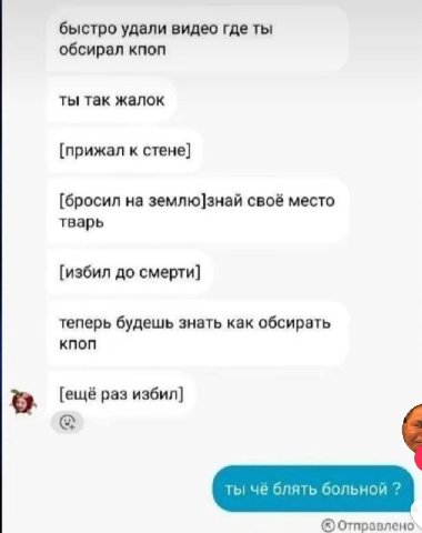 быстро удали видео где ты обсирал кпоп ты так жалок [прижал к стене] [бросил на землю]знай своё место тварь [избил до смерти] теперь будешь знать как обсирать [ещё раз избил] Отправлено