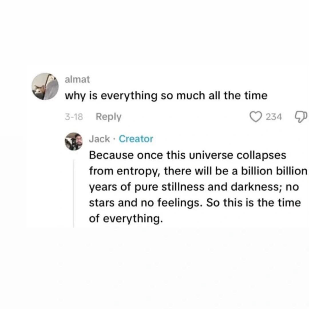 almat why is everything so much all the time Reply 234 Jack Creator Because once this universe collapses from entropy, there will be a billion billion years of pure stillness and darkness; no stars an