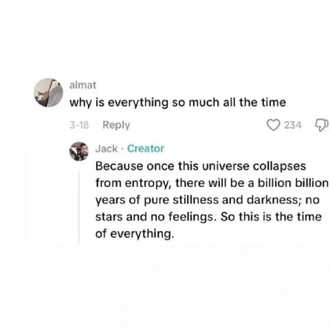 almat why is everything so much all the time Reply 234 Jack Creator Because once this universe collapses from entropy, there will be a billion billion years of pure stillness and darkness; no stars an