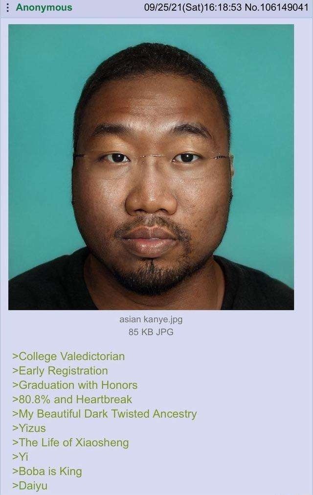 Anonymous 09/25/21(Sat)16:18:53 No.106149041 asian kanye.jpg 85 JPG >College Valedictorian >Early Registration >Graduation with Honors >80.8% and Heartbreak >My Beautiful Dark Twisted Ancestry >Yizus 