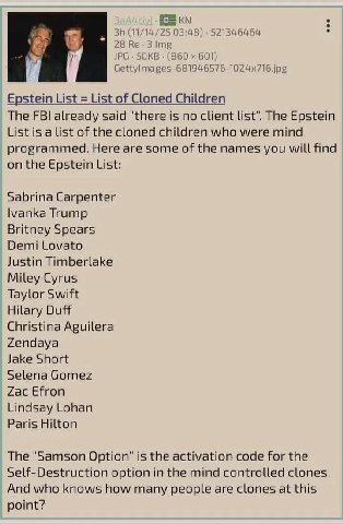 (11/14/25 03:48) 521346464 28 Не. JPG SOKB (860 601) Epstein List List of Cloned Children The FBI already said "there is no client list". The Epstein List is a list of the cloned children who were min