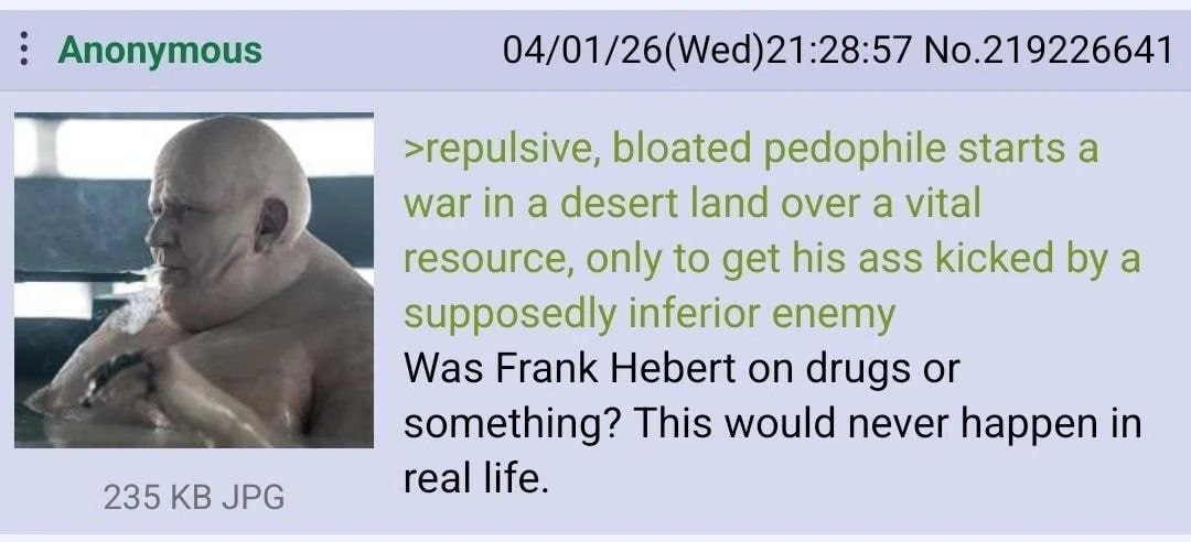 Anonymous 04/01/26(Wed)21:28:57 No.219226641 >repulsive, bloated pedophile starts a war in a desert land over a vital resource, only to get his ass kicked a supposedly inferior enemy Was Frank Hebert 