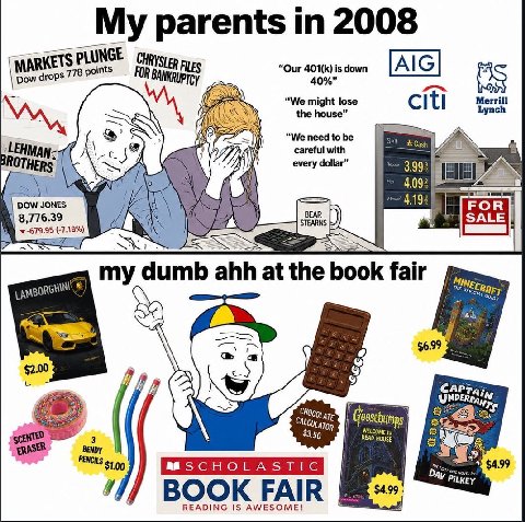 My parents 2008 PLUNGE [AIG] EWN “We might lose Mersin the house” А every dollar” 3.99: 1 В (-7.18%) my dumb ahh at the book fair a $2.00 (A САРРА; ERASER HOUSE mas BOOK FAIR READING IS AWESOME!