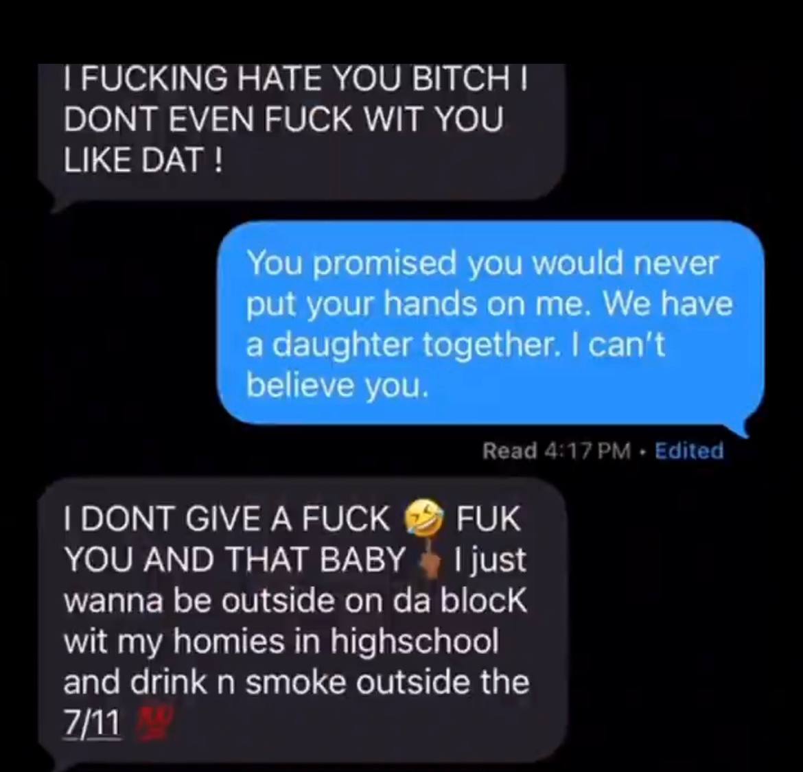 FUCKING HATE YOU BITCH DONT EVEN FUCK WIT YOU LIKE DAT You promised you would never put your hands on me. We have a daughter together. can’t believe you. DONT GIVE AFUCK FUK YOU AND THAT BABY just wan