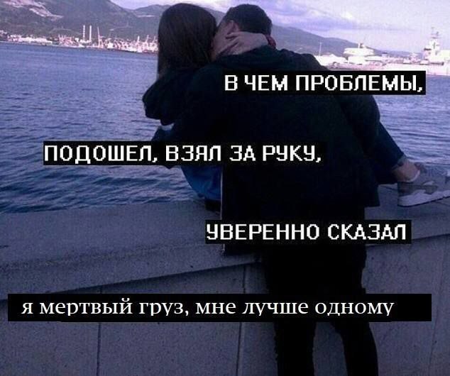 ВЧЕМ ПРОБЛЕМЫ, ПОДОШЕЛ, ВЗЯЛ ЗА РУКУ, УВЕРЕННО СКАЗАЛ я мертвый груз, мне лучше одному