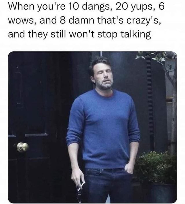 When you're 10 dangs, 20 yups, 6 wows, and 8 damn that's crazy's, and they still won't stop talking