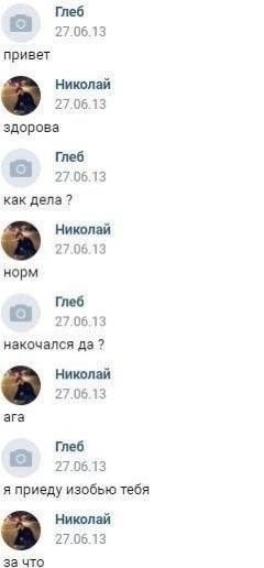 Глеб 27.06.13 привет Николай 27.06.13 здорова Глеб 27.06.13 как дела? Николай 27.06.13 норм Глеб 27.06.13 накочался да? Николай 27.05.13 ага Глеб 27.06.13 я изобью тебя Николай 27.06.13 за что