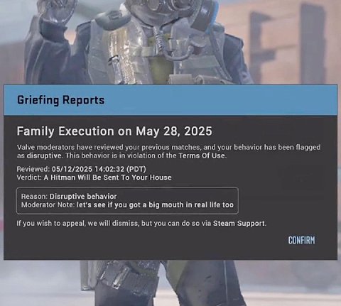 Я 4 Griefing Reports Family Execution May 28, 2025 Valve moderators have reviewed your previous matches, and your behavior has been flagged as disruptive. This behavior is in violation of the Terms Of