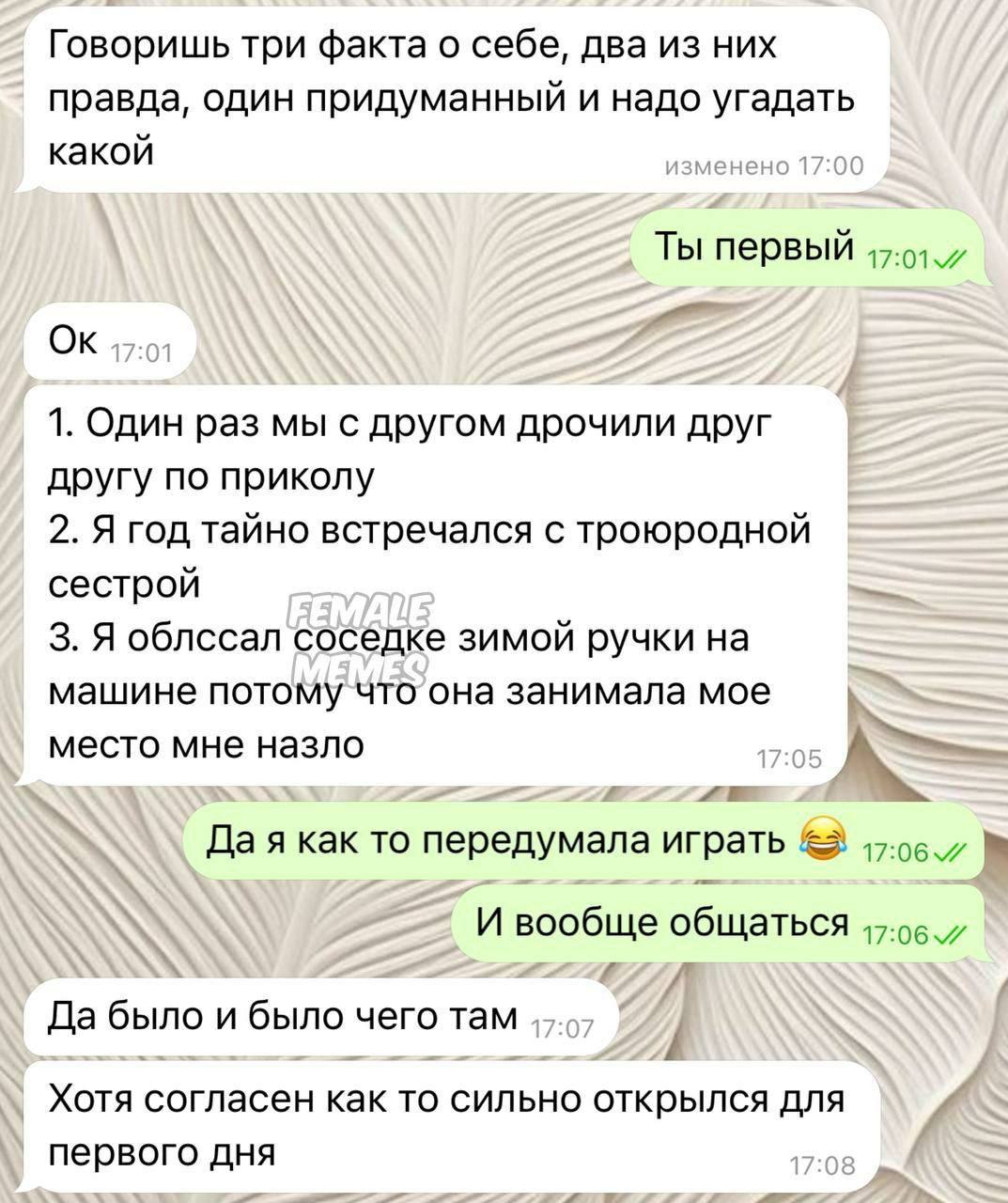 Говоришь три факта о себе, два из них правда, один придуманный и надо угадать какой Ты первый 1. Один раз мы с другом дрочили друг другу по приколу 2. Я год тайно встречался с троюродной сестрой 3. Я 