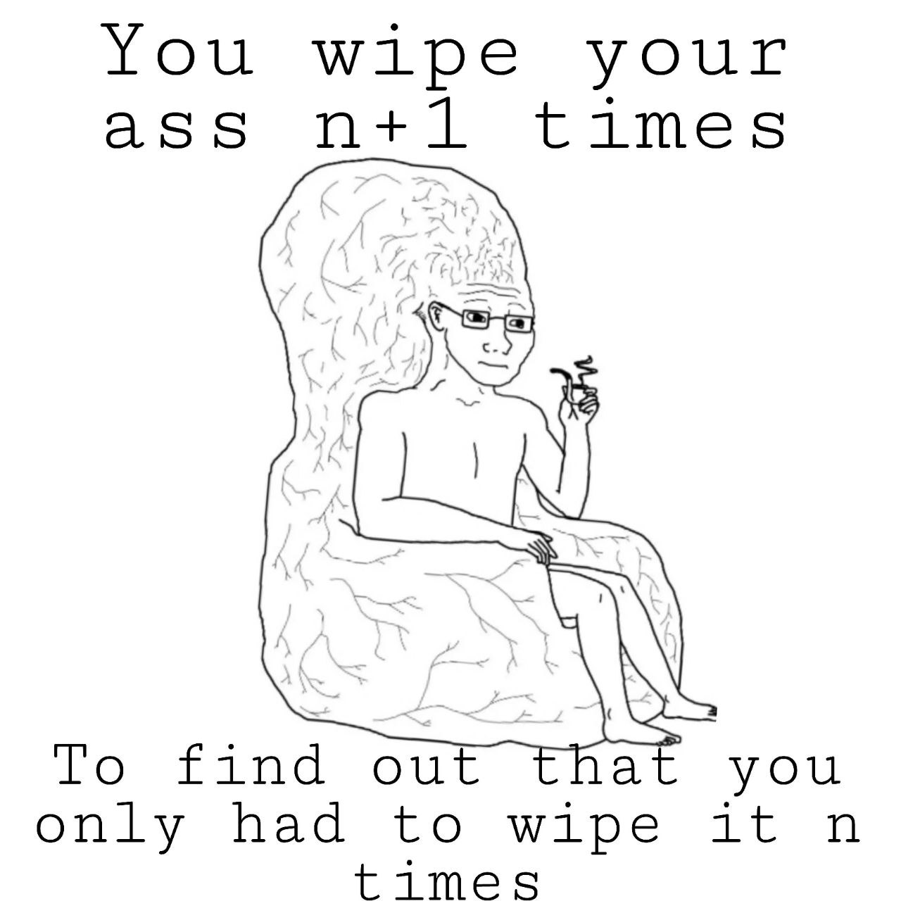 You wipe your ass times То find out at you only had to wipe it times