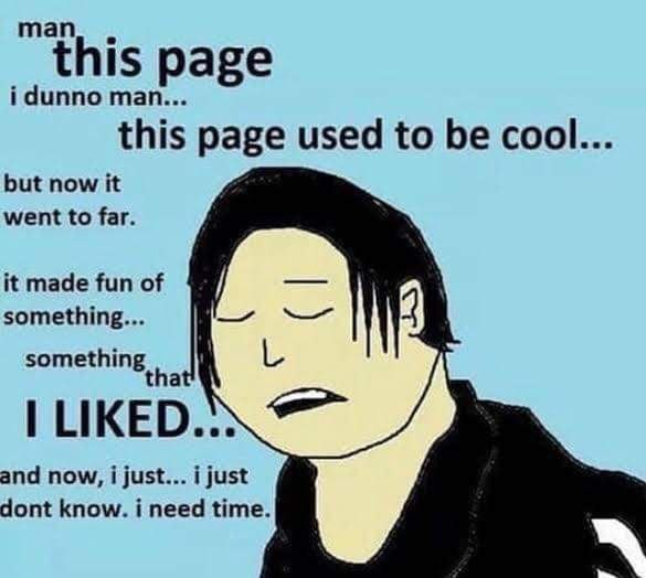 "this age i dunno man.. this page used to be cool but now it went to far it made fun of something... something tha LIKED..: and now, i just i just dont know. i need time