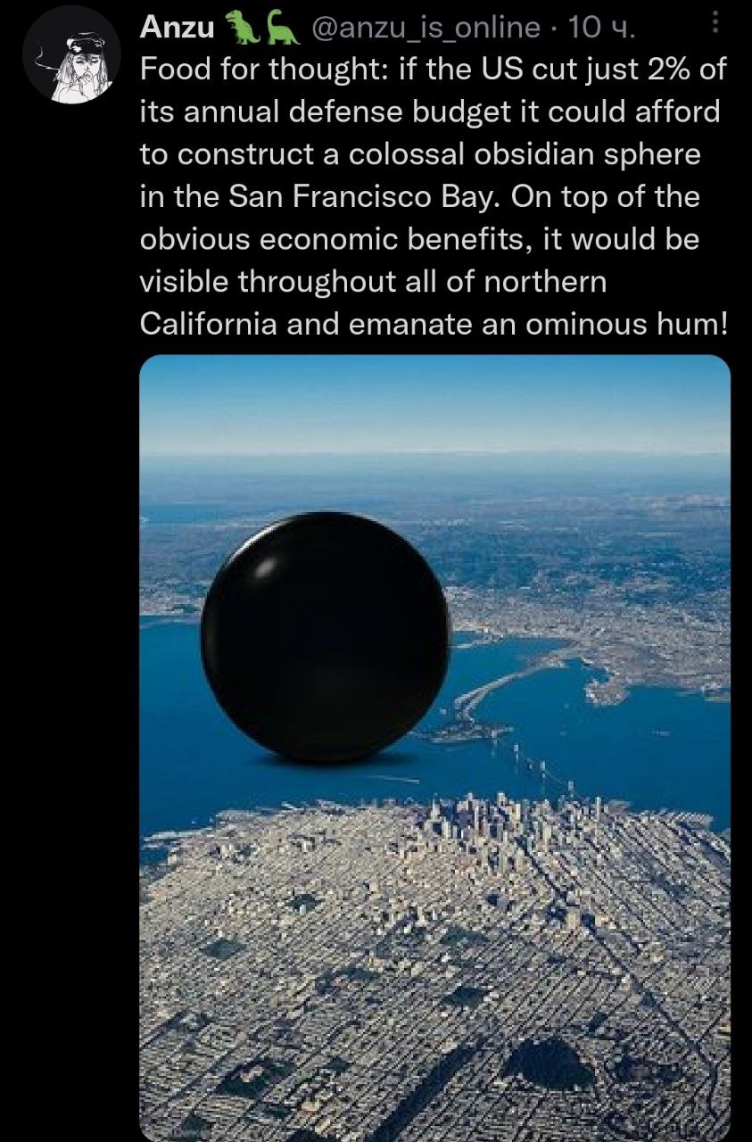 Anzu Food for thought: if the cut just 2% of its annual defense budget it could afford to construct a colossal obsidian sphere in the San Francisco Bay. On top of the obvious economic benefits, it wou