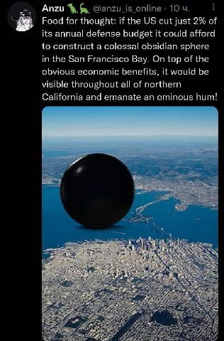 Anzu Food for thought: if the cut just 2% of its annual defense budget it could afford to construct a colossal obsidian sphere in the San Francisco Bay. On top of the obvious economic benefits, it wou