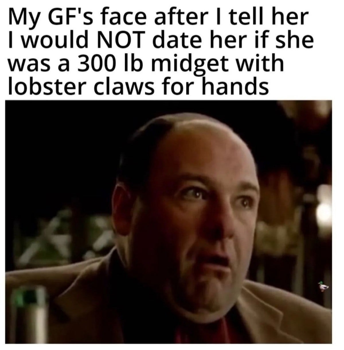 GF's face after tell her would NOT date her if she was а 300 midget with lobster claws for hands