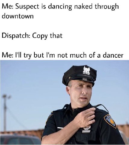 Me: Suspect is dancing naked through downtown Dispatch: Copy that Me: I'll try but not much of a dancer